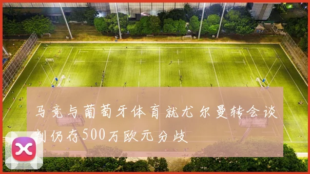 马竞与葡萄牙体育就尤尔曼转会谈判仍存500万欧元分歧
