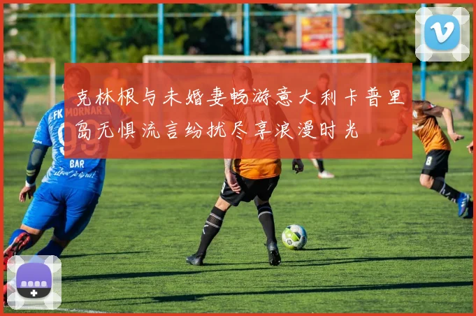 克林根与未婚妻畅游意大利卡普里岛无惧流言纷扰尽享浪漫时光