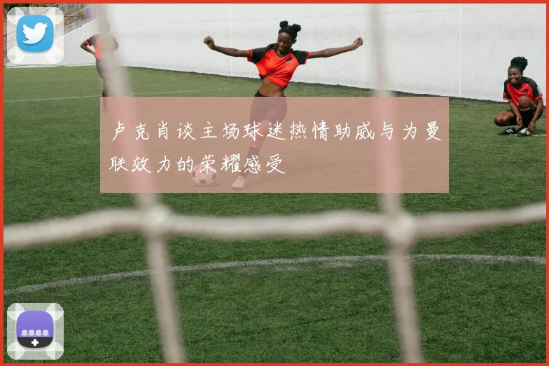 卢克肖谈主场球迷热情助威与为曼联效力的荣耀感受
