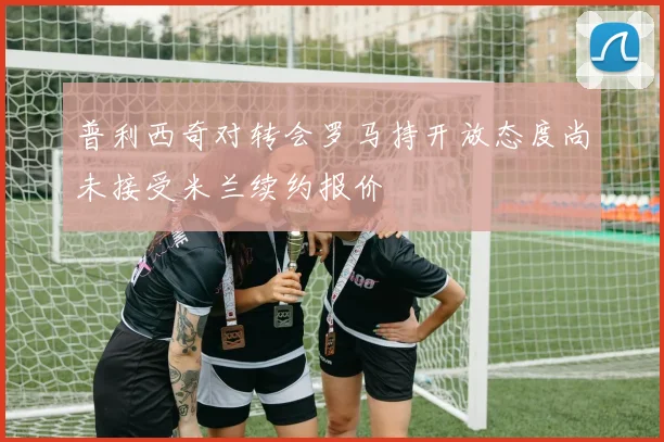 普利西奇对转会罗马持开放态度尚未接受米兰续约报价
