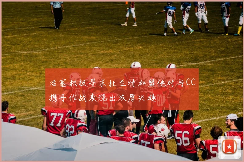 活塞积极寻求杜兰特加盟他对与CC携手作战表现出浓厚兴趣