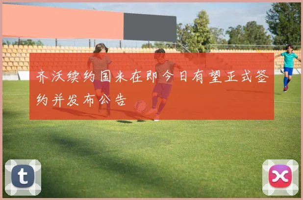 齐沃续约国米在即今日有望正式签约并发布公告