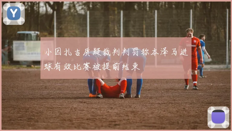 小因扎吉质疑裁判判罚称本泽马进球有效比赛被提前结束