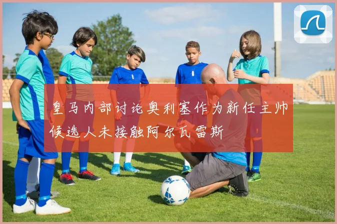 皇马内部讨论奥利塞作为新任主帅候选人未接触阿尔瓦雷斯