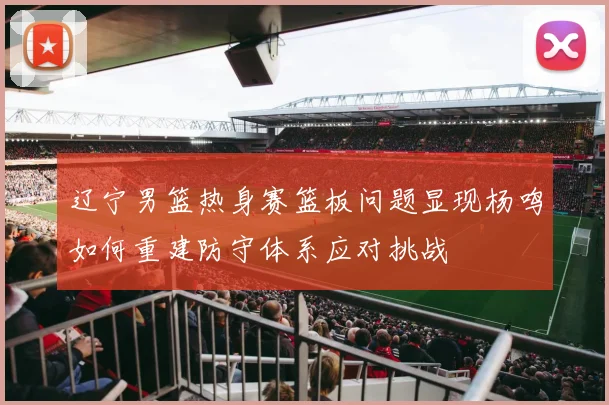 辽宁男篮热身赛篮板问题显现杨鸣如何重建防守体系应对挑战
