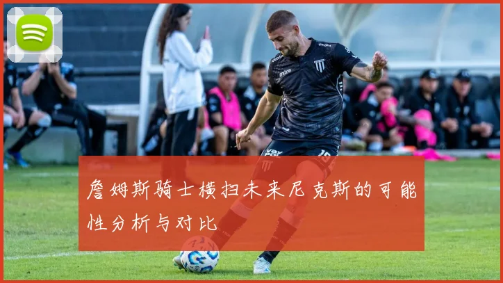 詹姆斯骑士横扫未来尼克斯的可能性分析与对比