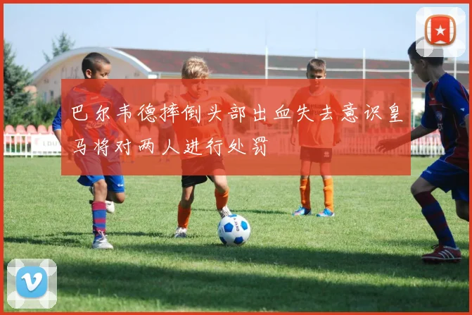 巴尔韦德摔倒头部出血失去意识皇马将对两人进行处罚