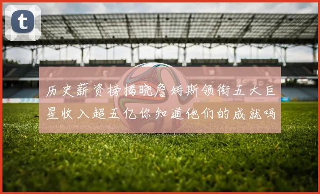 历史薪资榜揭晓詹姆斯领衔五大巨星收入超五亿你知道他们的成就吗