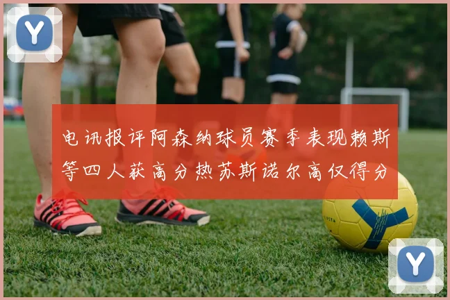电讯报评阿森纳球员赛季表现赖斯等四人获高分热苏斯诺尔高仅得分