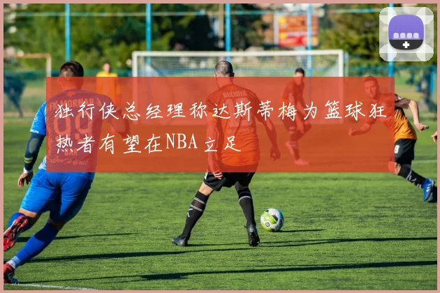 独行侠总经理称达斯蒂梅为篮球狂热者有望在NBA立足