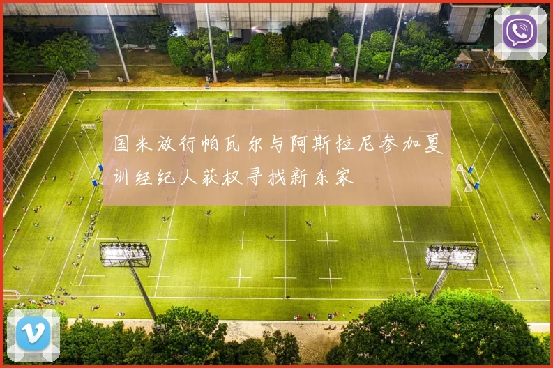 国米放行帕瓦尔与阿斯拉尼参加夏训经纪人获权寻找新东家