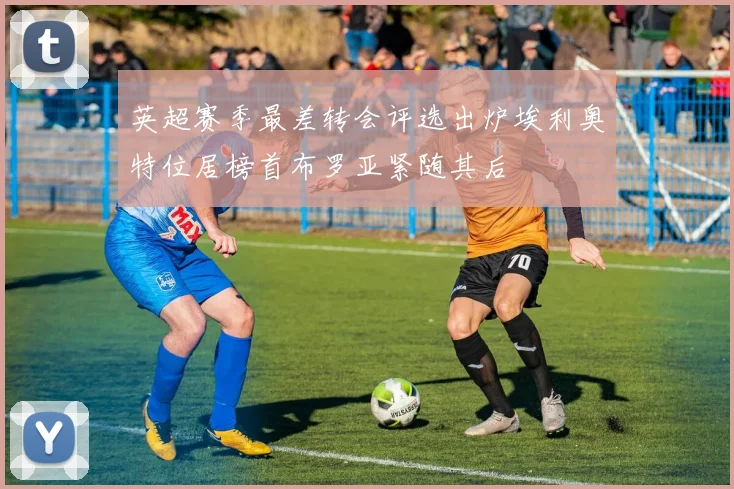 英超赛季最差转会评选出炉埃利奥特位居榜首布罗亚紧随其后