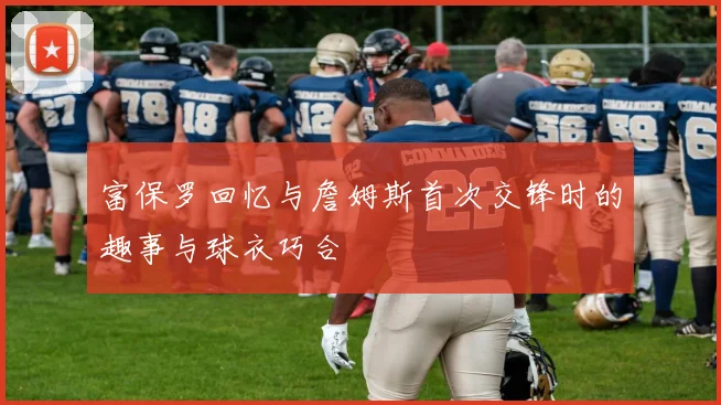 富保罗回忆与詹姆斯首次交锋时的趣事与球衣巧合