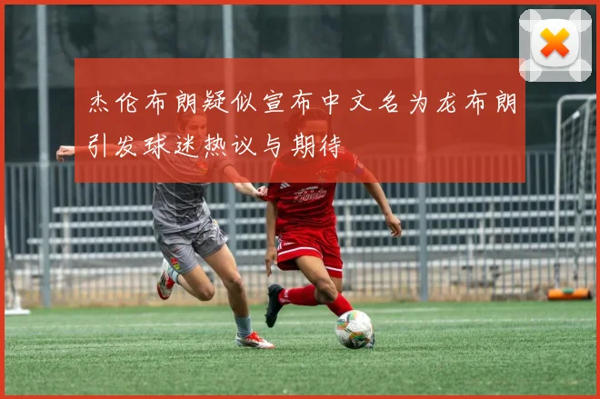 杰伦布朗疑似宣布中文名为龙布朗引发球迷热议与期待