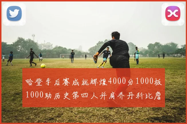 哈登季后赛成就辉煌4000分1000板1000助历史第四人并肩乔丹科比詹姆斯