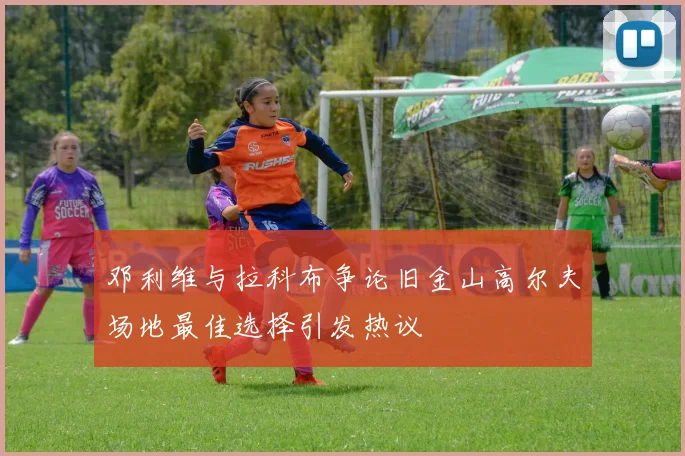 邓利维与拉科布争论旧金山高尔夫场地最佳选择引发热议