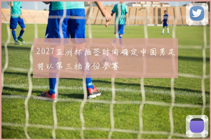 2027亚洲杯抽签时间确定中国男足将以第三档身份参赛