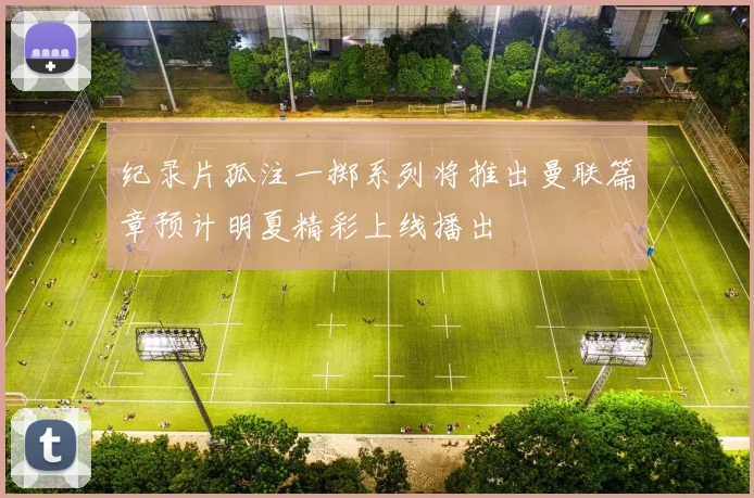 纪录片孤注一掷系列将推出曼联篇章预计明夏精彩上线播出