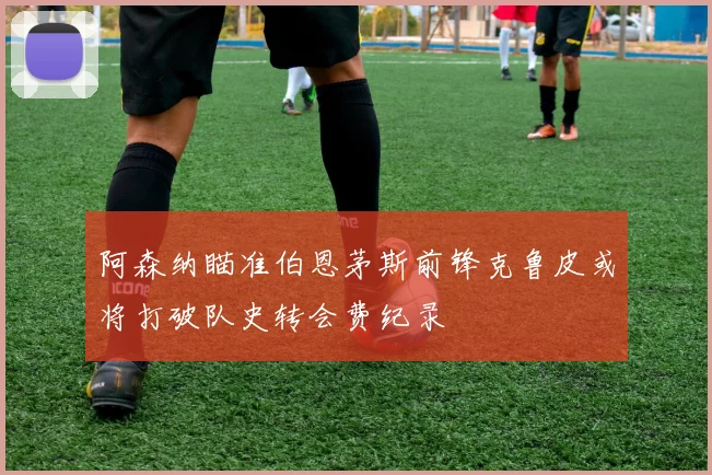 阿森纳瞄准伯恩茅斯前锋克鲁皮或将打破队史转会费纪录