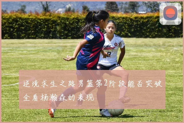 逆境求生之路男篮第2阶段能否突破全看杨瀚森的表现